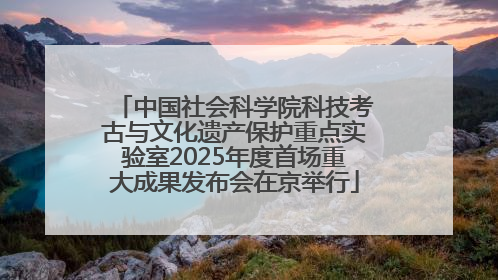 中国社会科学院科技考古与文化遗产保护重点实验室2025年度首场重大成果发布会在京举行