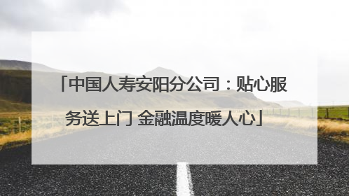 中国人寿安阳分公司：贴心服务送上门 金融温度暖人心