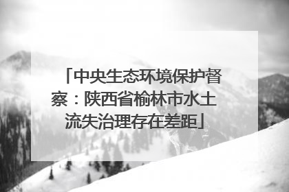 中央生态环境保护督察：陕西省榆林市水土流失治理存在差距