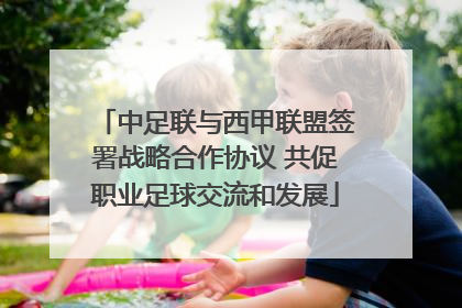 中足联与西甲联盟签署战略合作协议 共促职业足球交流和发展