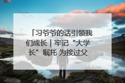 习爷爷的话引领我们成长｜牢记“大学长”嘱托 为接过父辈接力棒全力以赴