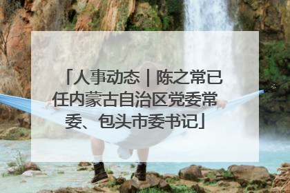 人事动态｜陈之常已任内蒙古自治区党委常委、包头市委书记