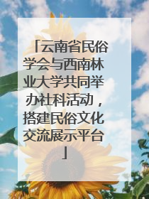 云南省民俗学会与西南林业大学共同举办社科活动，搭建民俗文化交流展示平台