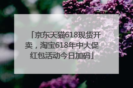 京东天猫618现货开卖，淘宝618年中大促红包活动今日加码