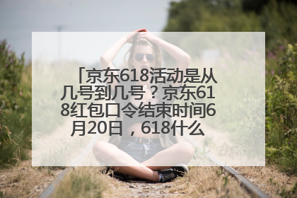 京东618活动是从几号到几号？京东618红包口令结束时间6月20日，618什么时候买最便宜