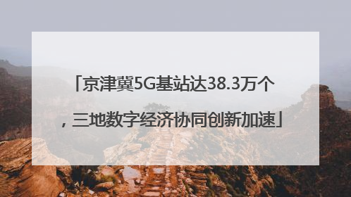 京津冀5G基站达38.3万个，三地数字经济协同创新加速