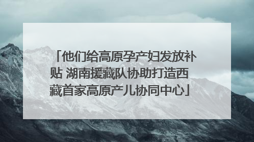 他们给高原孕产妇发放补贴 湖南援藏队协助打造西藏首家高原产儿协同中心