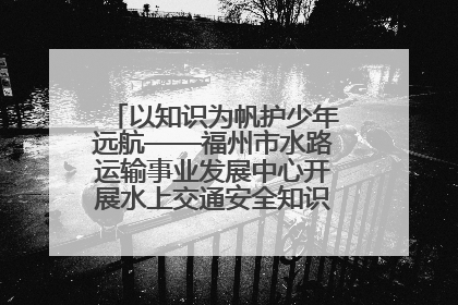 以知识为帆护少年远航——福州市水路运输事业发展中心开展水上交通安全知识进校园活动