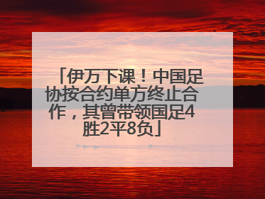 伊万下课！中国足协按合约单方终止合作，其曾带领国足4胜2平8负