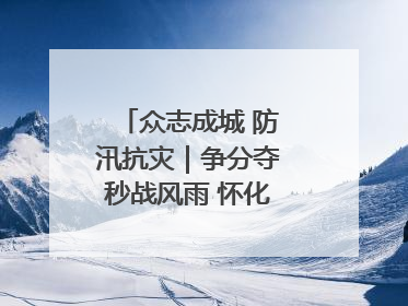 众志成城 防汛抗灾｜争分夺秒战风雨 怀化市全力以赴守护人民群众安全
