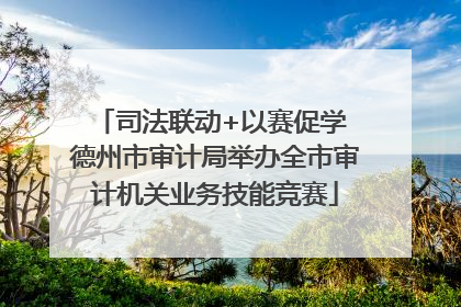 司法联动+以赛促学 德州市审计局举办全市审计机关业务技能竞赛