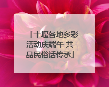 十堰各地多彩活动庆端午 共品民俗话传承