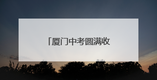 厦门中考圆满收官！“00后”孩子们告别初中