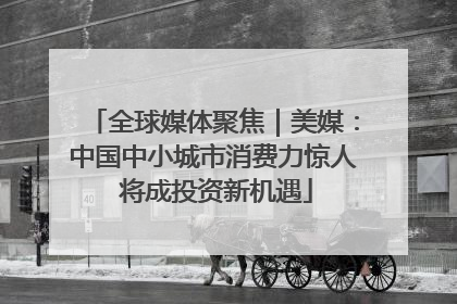 全球媒体聚焦｜美媒：中国中小城市消费力惊人 将成投资新机遇
