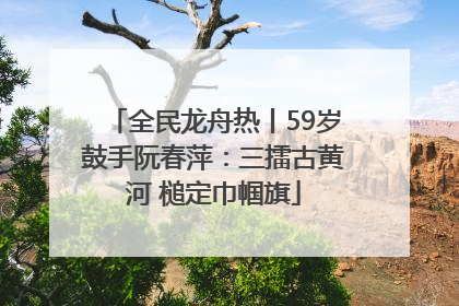 全民龙舟热丨59岁鼓手阮春萍：三擂古黄河 槌定巾帼旗