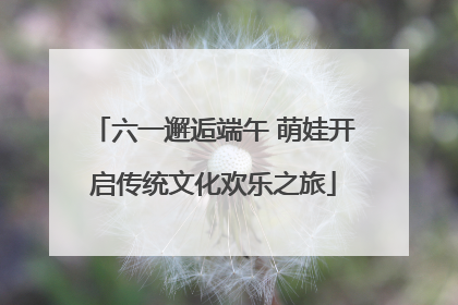 六一邂逅端午 萌娃开启传统文化欢乐之旅