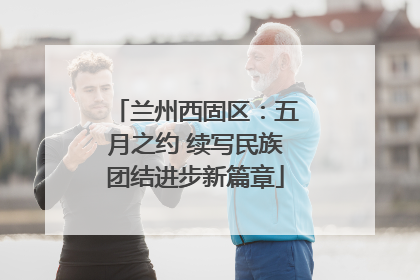 兰州西固区：五月之约 续写民族团结进步新篇章