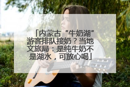 内蒙古“牛奶湖”游客排队接奶？当地文旅局：是纯牛奶不是湖水，可放心喝