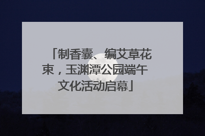 制香囊、编艾草花束，玉渊潭公园端午文化活动启幕