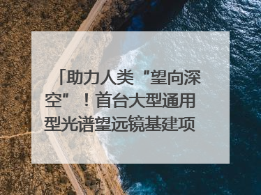 助力人类“望向深空”！首台大型通用型光谱望远镜基建项目破土动工
