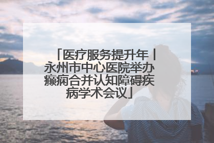 医疗服务提升年丨永州市中心医院举办癫痫合并认知障碍疾病学术会议