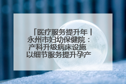 医疗服务提升年丨永州市妇幼保健院：产科升级病床设施 以细节服务提升孕产妇就医体验