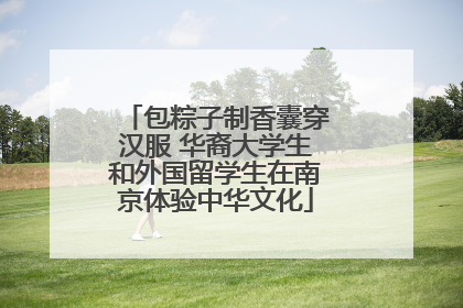 包粽子制香囊穿汉服 华裔大学生和外国留学生在南京体验中华文化