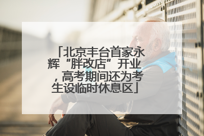 北京丰台首家永辉“胖改店”开业，高考期间还为考生设临时休息区