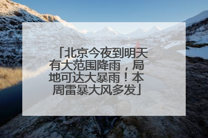北京今夜到明天有大范围降雨，局地可达大暴雨！本周雷暴大风多发