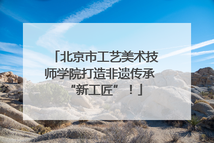 北京市工艺美术技师学院打造非遗传承“新工匠”！