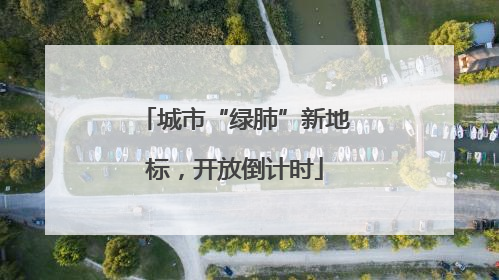 城市“绿肺”新地标，开放倒计时