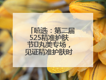 嘻选：第二届525精准护肤节✖丸美专场，见证精准护肤时代的美力革新