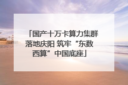国产十万卡算力集群落地庆阳 筑牢“东数西算”中国底座