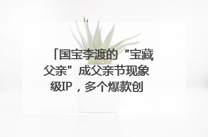 国宝李渡的“宝藏父亲”成父亲节现象级IP，多个爆款创造数千万流量