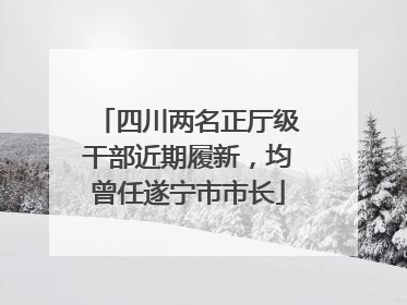 四川两名正厅级干部近期履新，均曾任遂宁市市长