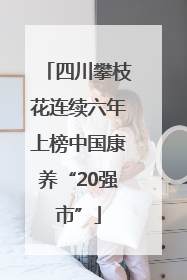 四川攀枝花连续六年上榜中国康养“20强市”
