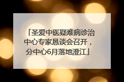 圣爱中医疑难病诊治中心专家恳谈会召开，分中心6月落地澄江