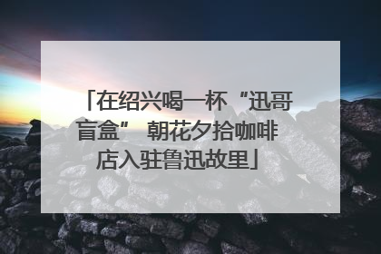 在绍兴喝一杯“迅哥盲盒” 朝花夕拾咖啡店入驻鲁迅故里