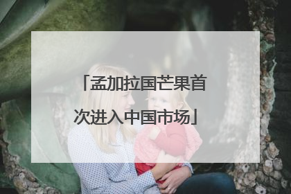 孟加拉国芒果首次进入中国市场
