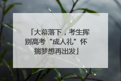 大幕落下，考生挥别高考“成人礼”怀揣梦想再出发