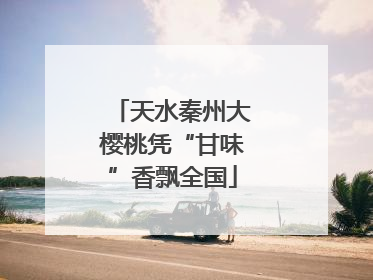 天水秦州大樱桃凭“甘味”香飘全国