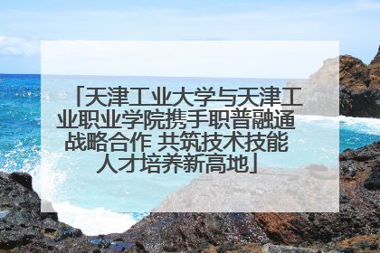 天津工业大学与天津工业职业学院携手职普融通战略合作 共筑技术技能人才培养新高地