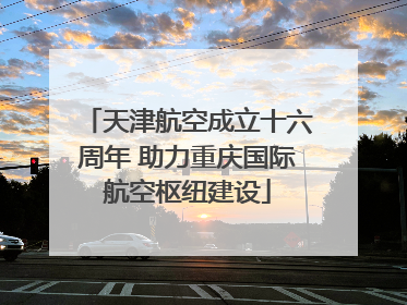 天津航空成立十六周年 助力重庆国际航空枢纽建设