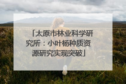 太原市林业科学研究所：小叶杨种质资源研究实现突破