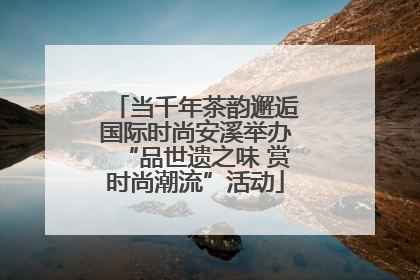当千年茶韵邂逅国际时尚安溪举办“品世遗之味 赏时尚潮流”活动