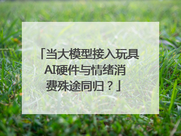 当大模型接入玩具 AI硬件与情绪消费殊途同归？