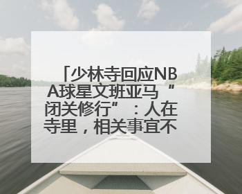少林寺回应NBA球星文班亚马“闭关修行”：人在寺里，相关事宜不便公开