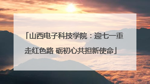 山西电子科技学院：迎七一重走红色路 砺初心共担新使命