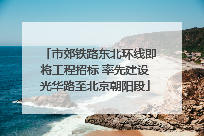 市郊铁路东北环线即将工程招标 率先建设光华路至北京朝阳段