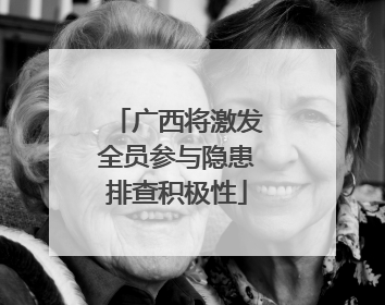 广西将激发全员参与隐患排查积极性